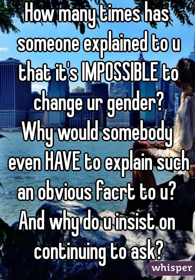 How many times has someone explained to u that it's IMPOSSIBLE to change ur gender?
Why would somebody even HAVE to explain such an obvious facrt to u? 
And why do u insist on continuing to ask?