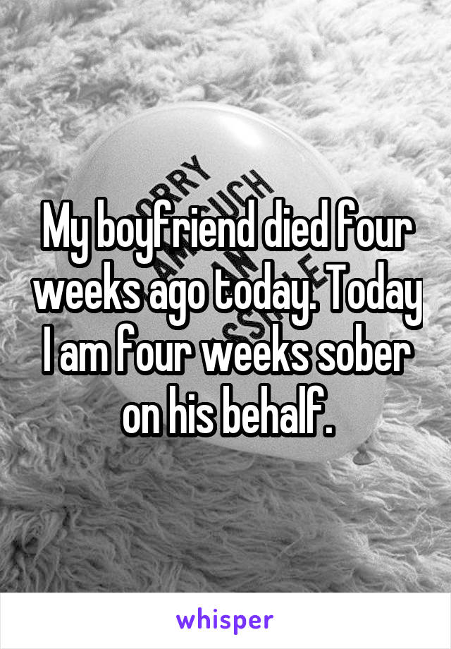 My boyfriend died four weeks ago today. Today I am four weeks sober on his behalf.