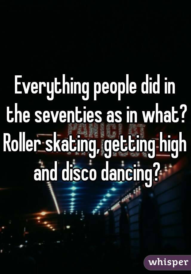 Everything people did in the seventies as in what?
Roller skating, getting high and disco dancing?