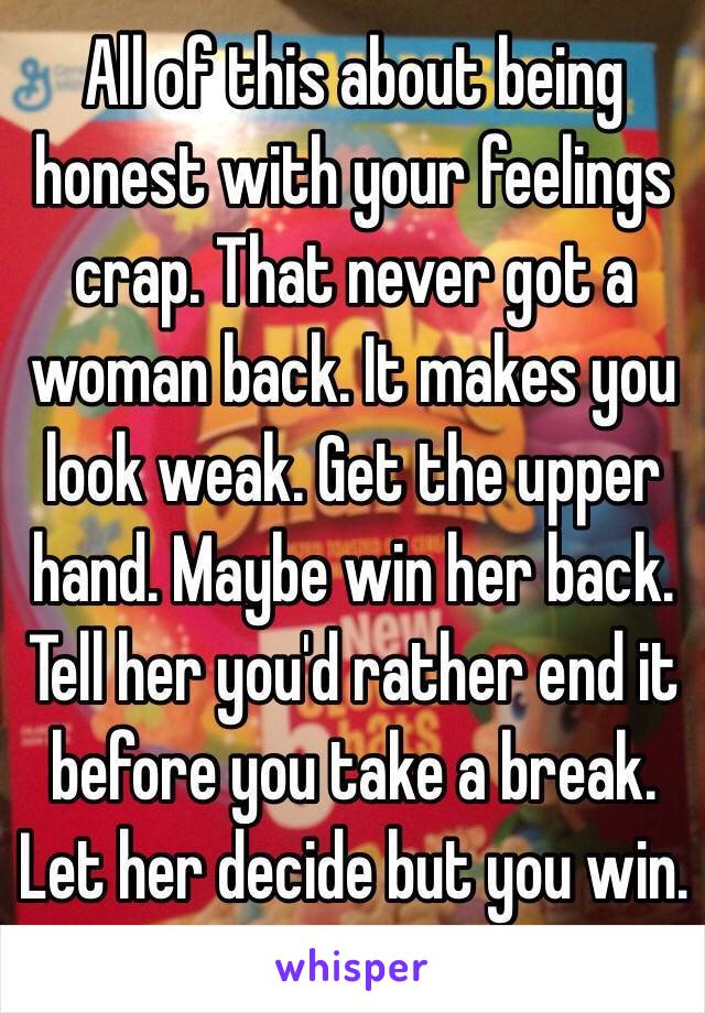 All of this about being honest with your feelings crap. That never got a woman back. It makes you look weak. Get the upper hand. Maybe win her back. Tell her you'd rather end it before you take a break. Let her decide but you win. 