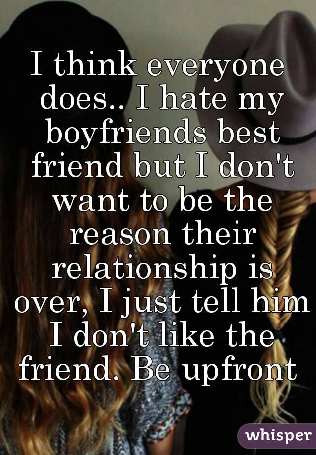 I think everyone does.. I hate my boyfriends best friend but I don't want to be the reason their relationship is over, I just tell him I don't like the friend. Be upfront 