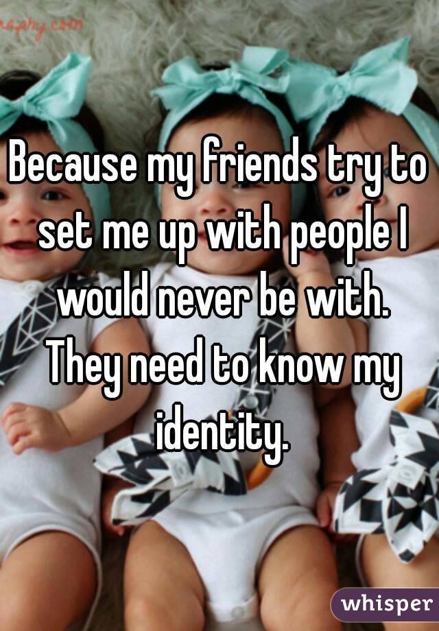 Because my friends try to set me up with people I would never be with. They need to know my identity.