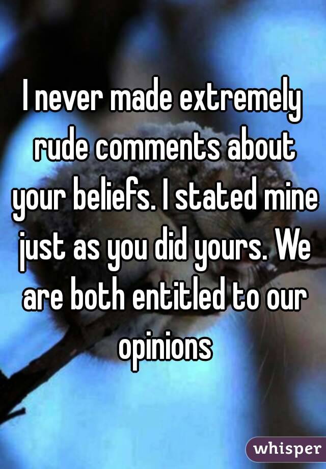 I never made extremely rude comments about your beliefs. I stated mine just as you did yours. We are both entitled to our opinions