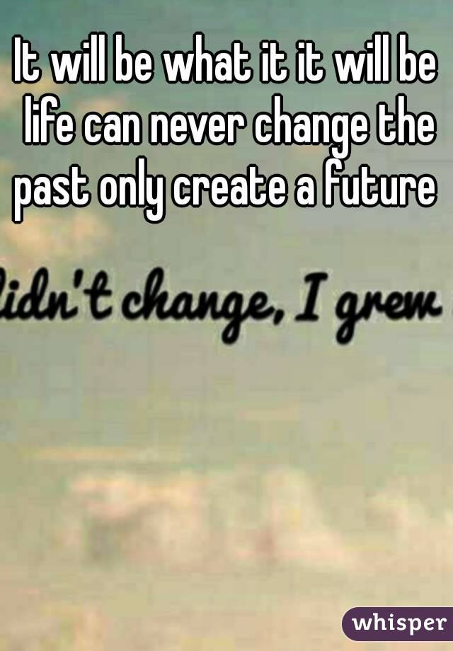 It will be what it it will be life can never change the past only create a future 