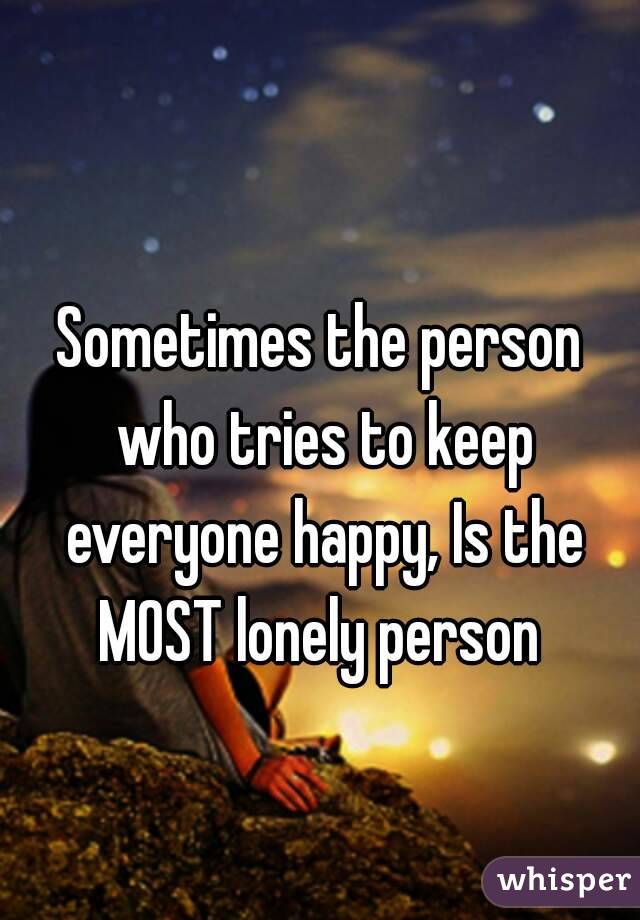 

Sometimes the person who tries to keep everyone happy, Is the MOST lonely person 