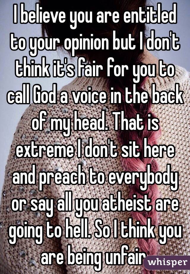 I believe you are entitled to your opinion but I don't think it's fair for you to call God a voice in the back of my head. That is extreme I don't sit here and preach to everybody or say all you atheist are going to hell. So I think you are being unfair. 