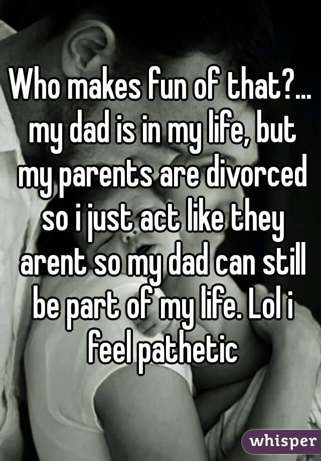 Who makes fun of that?... my dad is in my life, but my parents are divorced so i just act like they arent so my dad can still be part of my life. Lol i feel pathetic