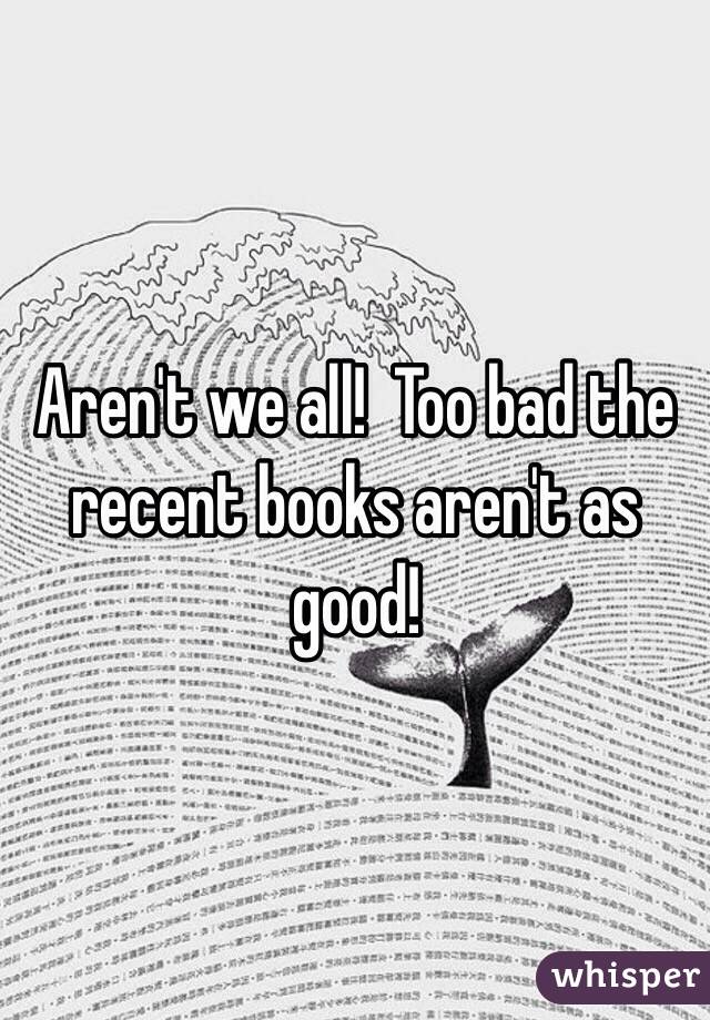 Aren't we all!  Too bad the recent books aren't as good!