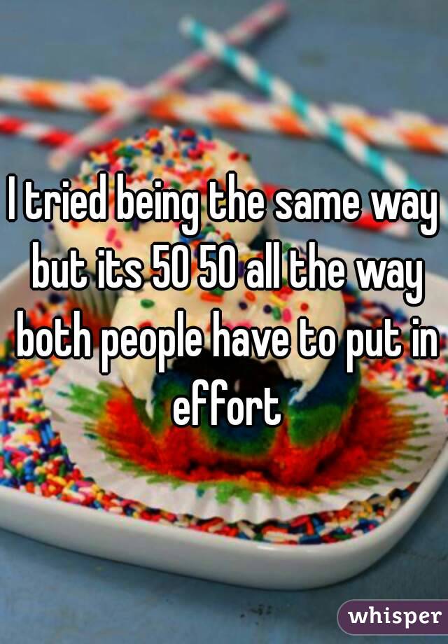 I tried being the same way but its 50 50 all the way both people have to put in effort