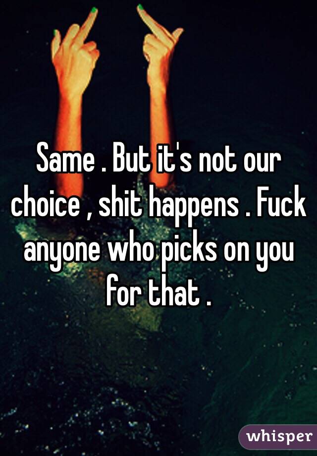 Same . But it's not our choice , shit happens . Fuck anyone who picks on you for that .