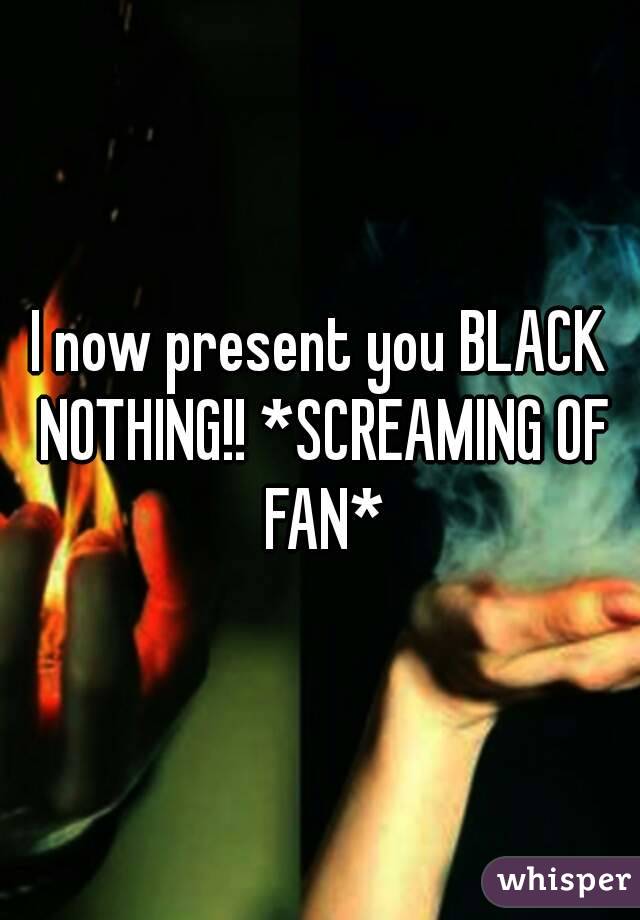 I now present you BLACK NOTHING!! *SCREAMING OF FAN*