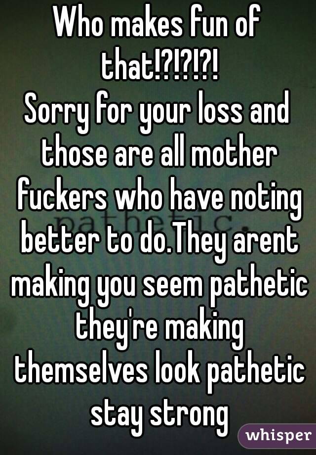 Who makes fun of that!?!?!?!
Sorry for your loss and those are all mother fuckers who have noting better to do.They arent making you seem pathetic they're making themselves look pathetic stay strong