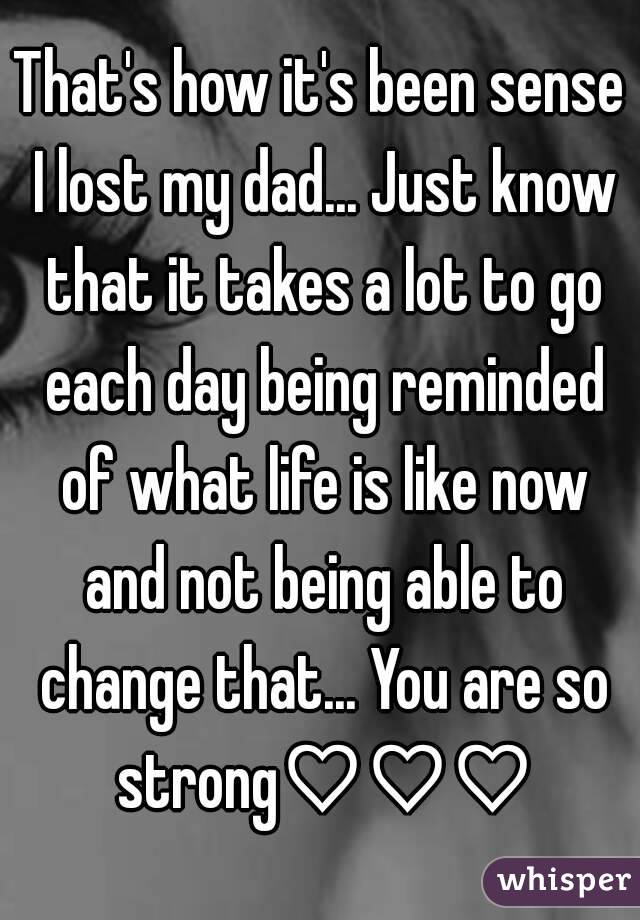 That's how it's been sense I lost my dad... Just know that it takes a lot to go each day being reminded of what life is like now and not being able to change that... You are so strong♡♡♡