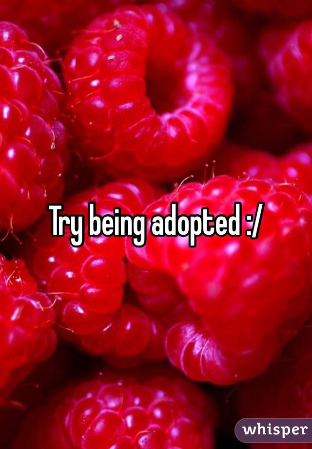 Try being adopted :/