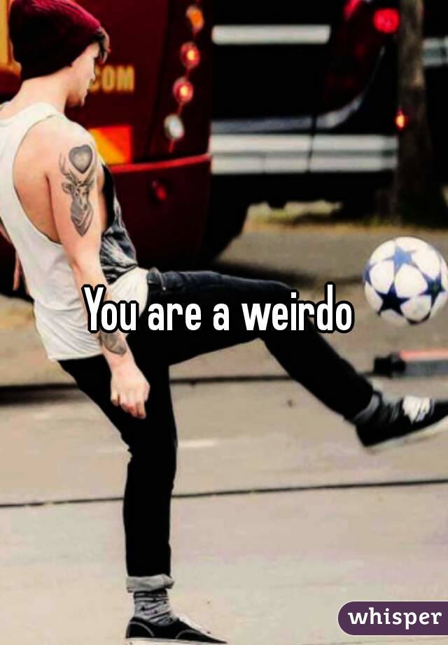 You are a weirdo 