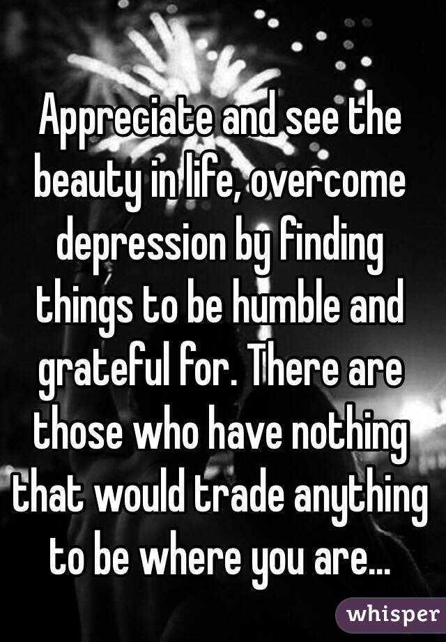 Appreciate and see the beauty in life, overcome depression by finding things to be humble and grateful for. There are those who have nothing that would trade anything to be where you are...