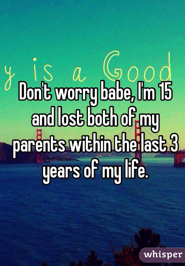 Don't worry babe, I'm 15 and lost both of my parents within the last 3 years of my life.