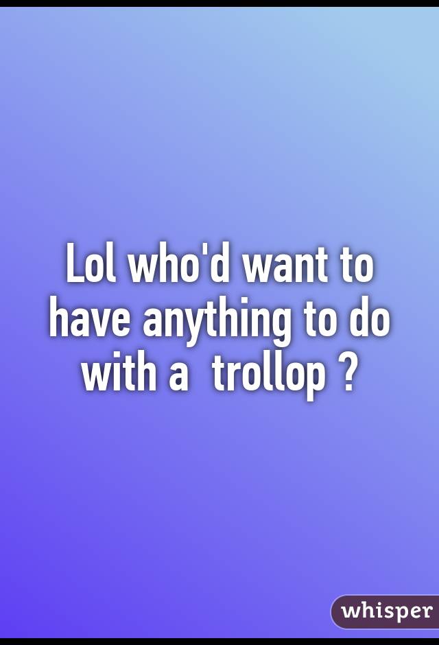 Lol who'd want to have anything to do with a  trollop ?