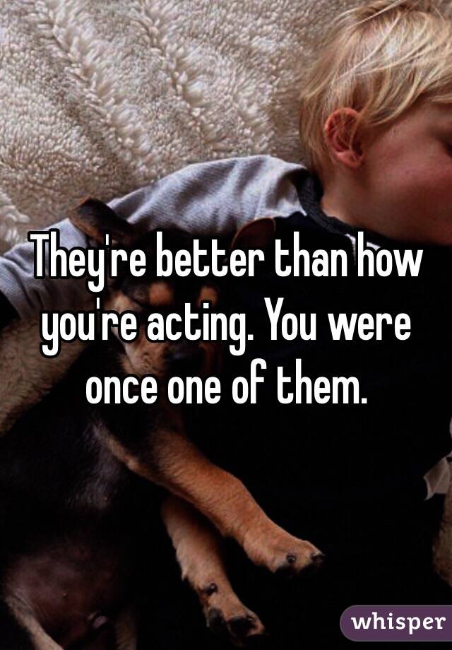 They're better than how you're acting. You were once one of them. 