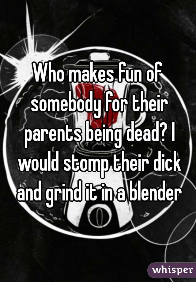 Who makes fun of somebody for their parents being dead? I would stomp their dick and grind it in a blender