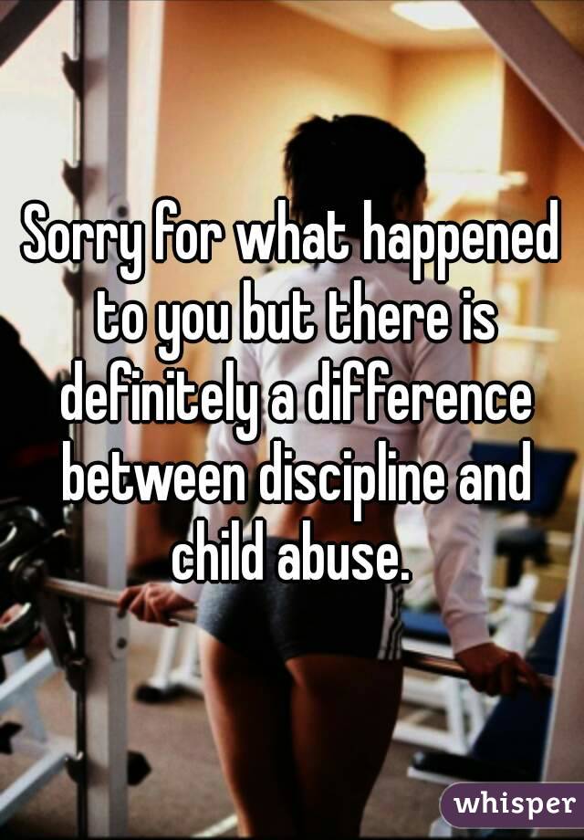 Sorry for what happened to you but there is definitely a difference between discipline and child abuse. 