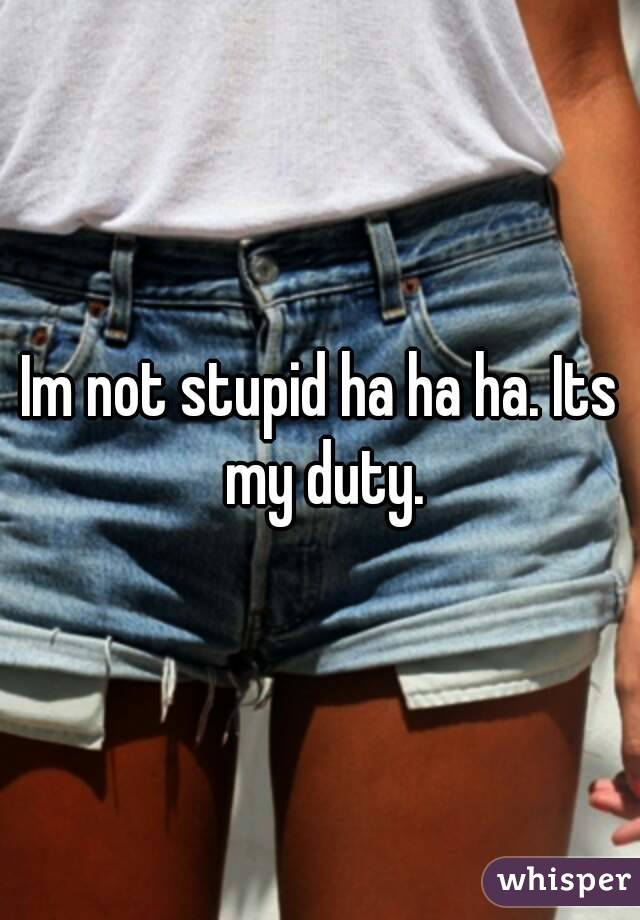 Im not stupid ha ha ha. Its my duty.