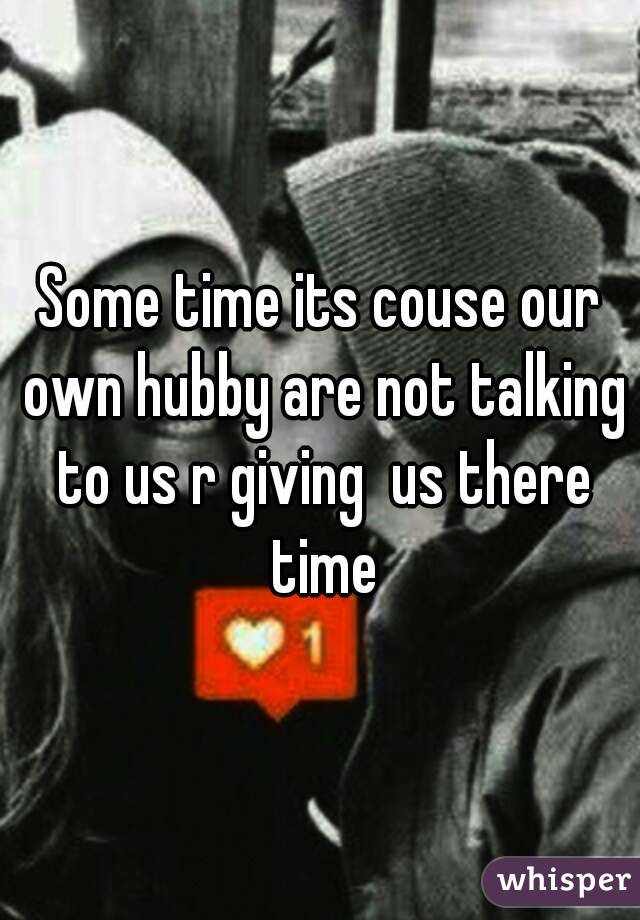 Some time its couse our own hubby are not talking to us r giving  us there time
