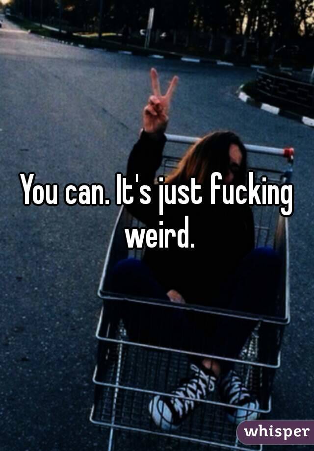 You can. It's just fucking weird.