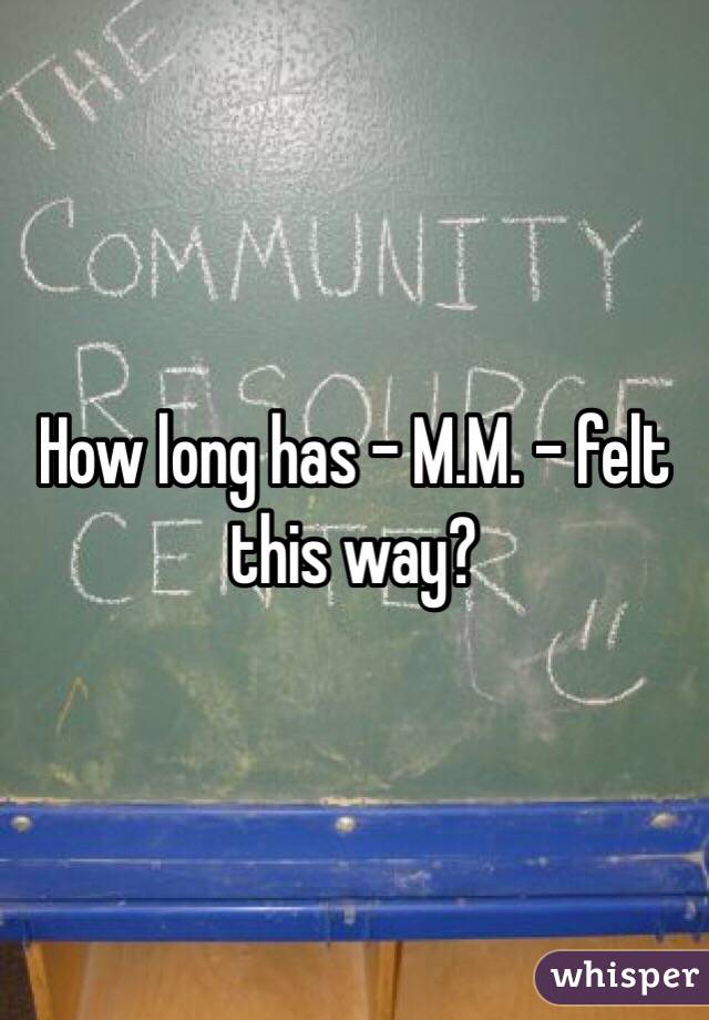 How long has - M.M. - felt this way?