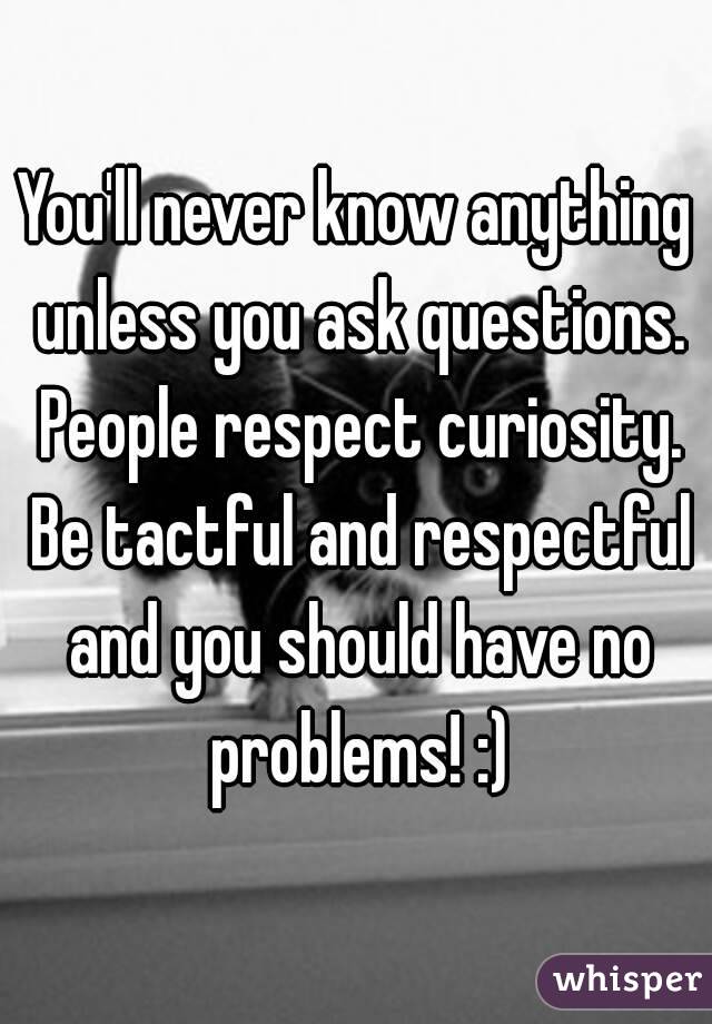 You'll never know anything unless you ask questions. People respect curiosity. Be tactful and respectful and you should have no problems! :)