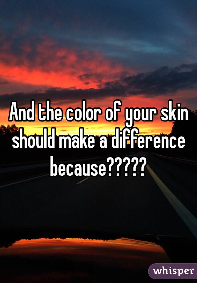 And the color of your skin should make a difference because????? 