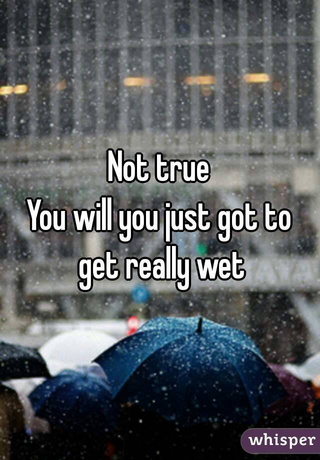 Not true
You will you just got to get really wet