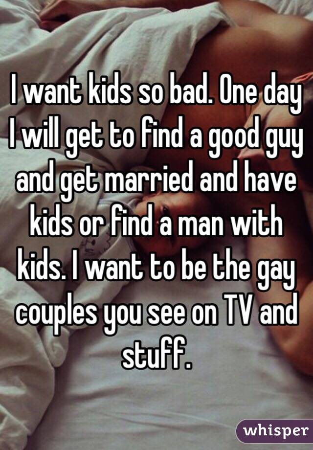 I want kids so bad. One day I will get to find a good guy and get married and have kids or find a man with kids. I want to be the gay couples you see on TV and stuff. 