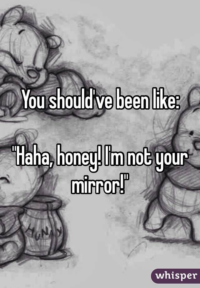 You should've been like: 

"Haha, honey! I'm not your mirror!"