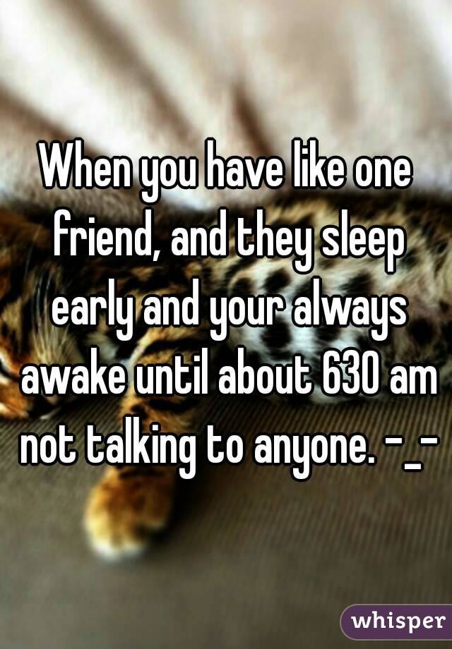 When you have like one friend, and they sleep early and your always awake until about 630 am not talking to anyone. -_-