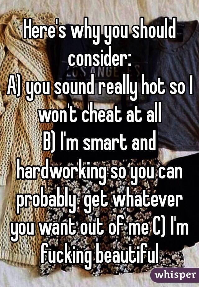 Here's why you should consider:
A) you sound really hot so I won't cheat at all
B) I'm smart and hardworking so you can probably  get whatever you want out of me C) I'm fucking beautiful 