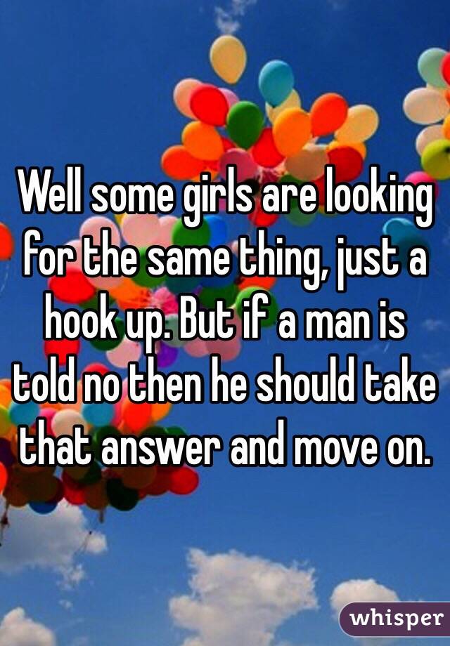 Well some girls are looking for the same thing, just a hook up. But if a man is told no then he should take that answer and move on.