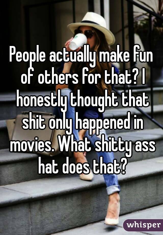 People actually make fun of others for that? I honestly thought that shit only happened in movies. What shitty ass hat does that?