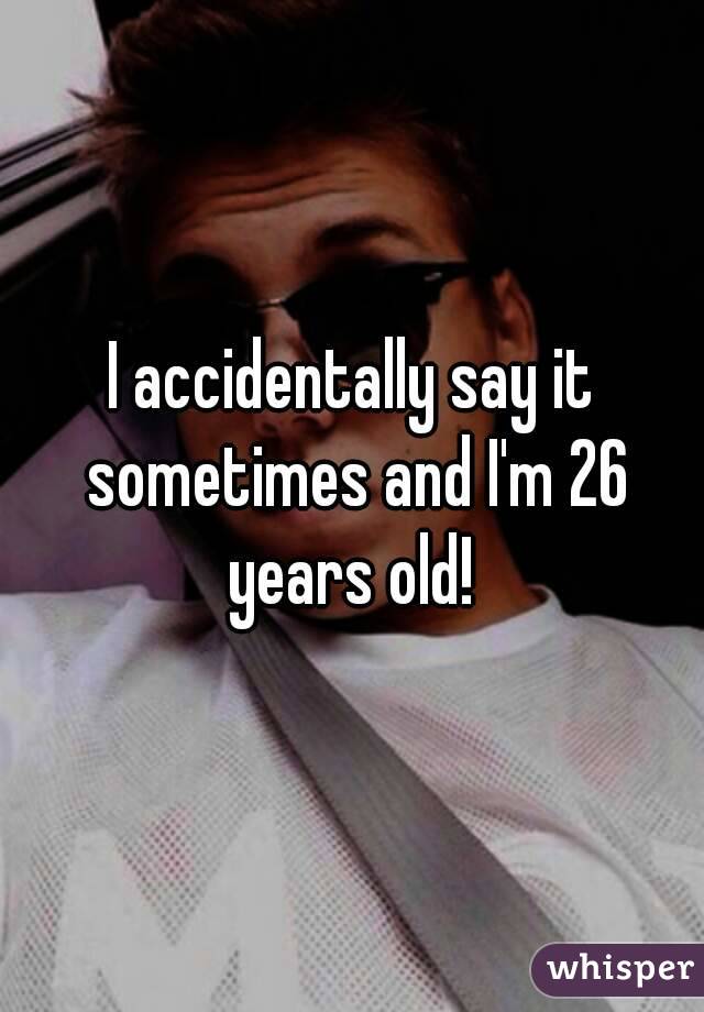 I accidentally say it sometimes and I'm 26 years old! 