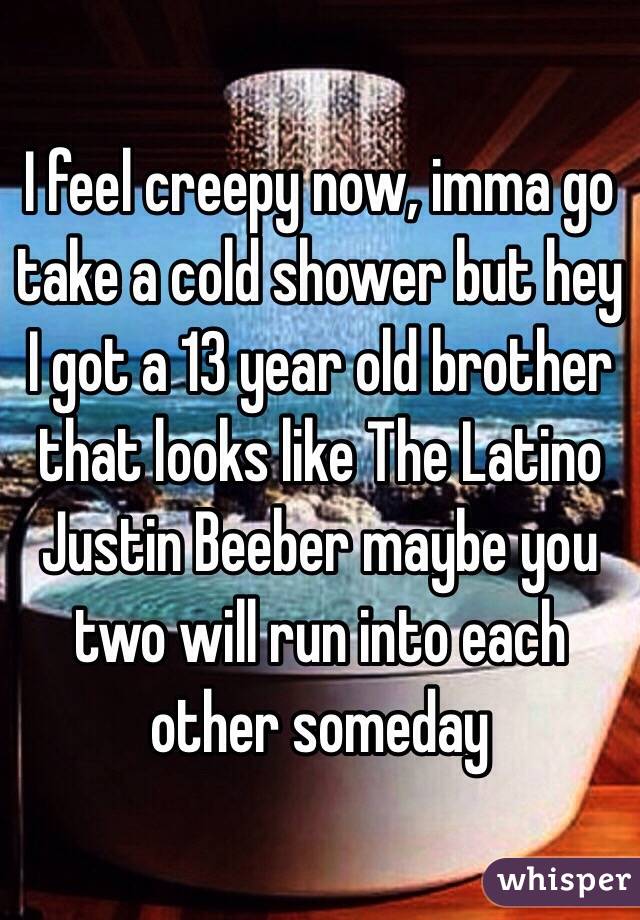 I feel creepy now, imma go take a cold shower but hey I got a 13 year old brother that looks like The Latino Justin Beeber maybe you two will run into each other someday