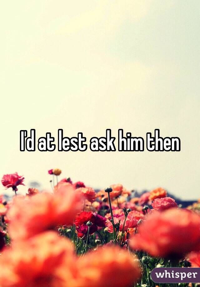 I'd at lest ask him then