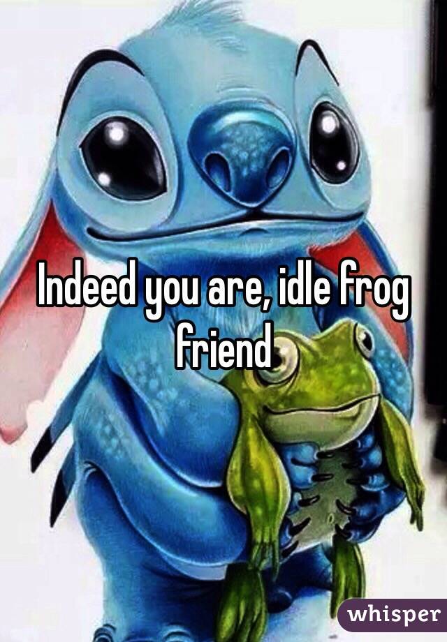 Indeed you are, idle frog friend 