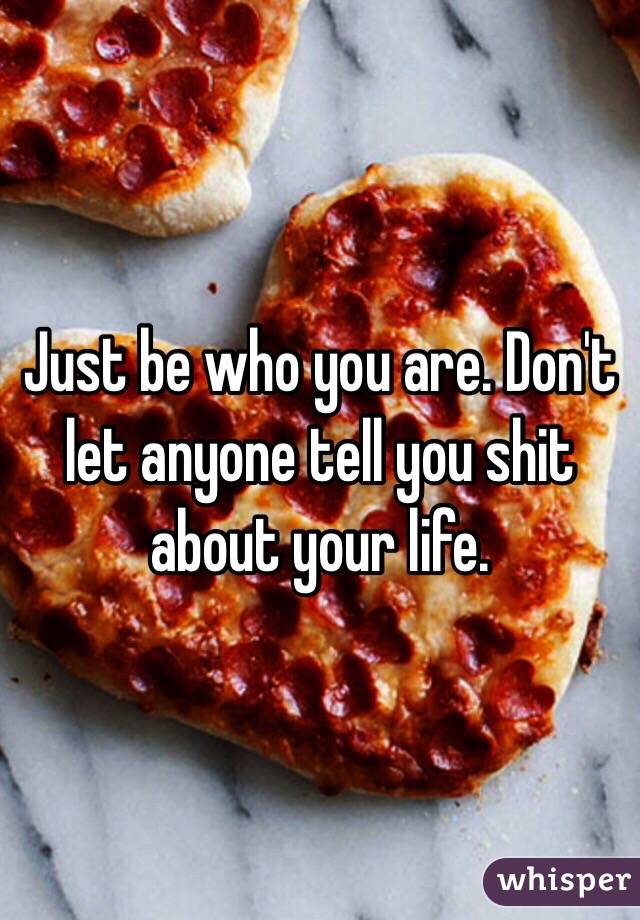 Just be who you are. Don't let anyone tell you shit about your life. 