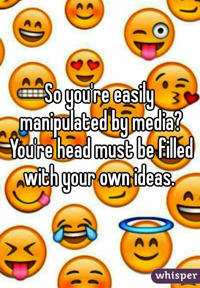 So you're easily manipulated by media? You're head must be filled with your own ideas. 