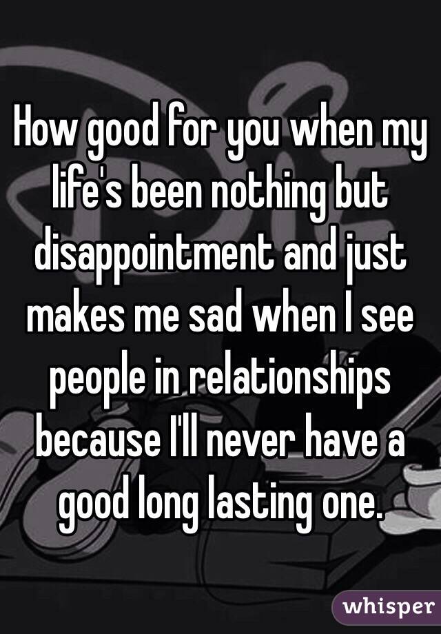 How good for you when my life's been nothing but disappointment and just makes me sad when I see people in relationships because I'll never have a good long lasting one. 