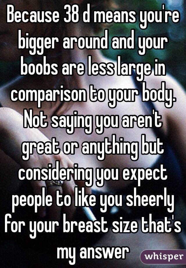 Because 38 d means you're bigger around and your boobs are less large in  comparison