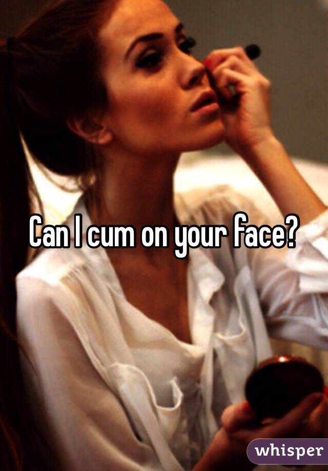Can I cum on your face?
