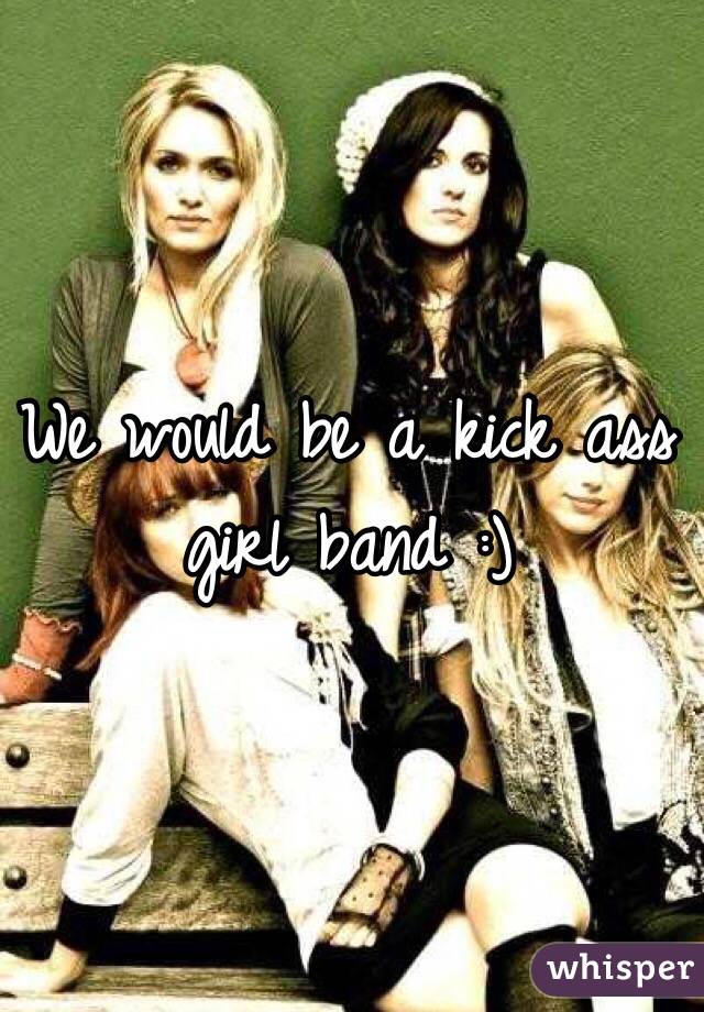 We would be a kick ass girl band :)