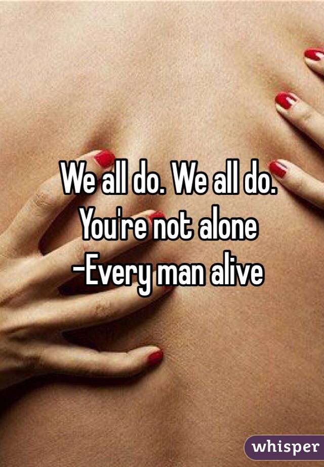 We all do. We all do. 
You're not alone
-Every man alive 
