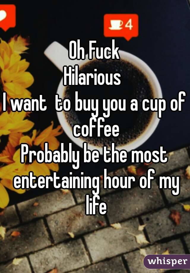 Oh Fuck
Hilarious 
I want  to buy you a cup of coffee
Probably be the most entertaining hour of my life
